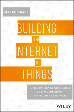 Building the Internet of Things: Implement New Business Models, Disrupt Competitors, Transform Your Industry by Maciej Kranz